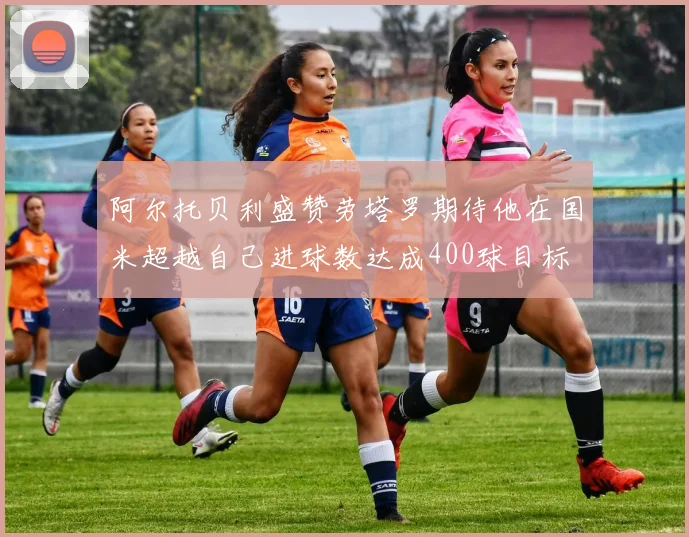 阿尔托贝利盛赞劳塔罗期待他在国米超越自己进球数达成400球目标