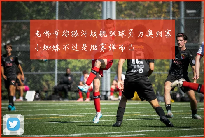 老佛爷称银河战舰级球员为奥利塞小蜘蛛不过是烟雾弹而已