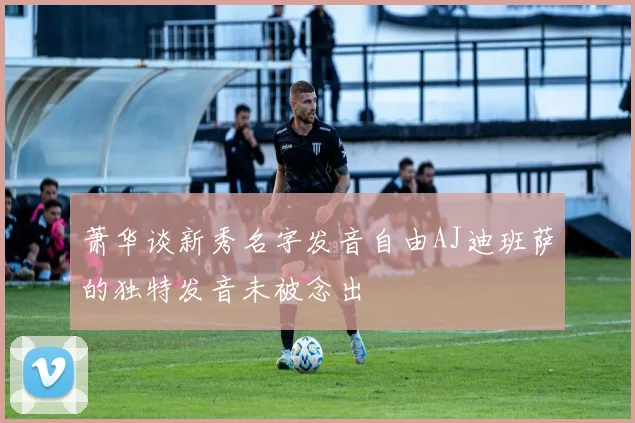 萧华谈新秀名字发音自由AJ迪班萨的独特发音未被念出