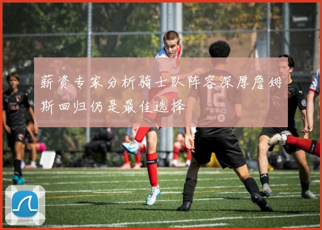 薪资专家分析骑士队阵容深厚詹姆斯回归仍是最佳选择