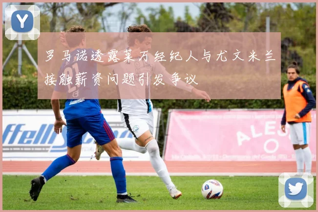 罗马诺透露莱万经纪人与尤文米兰接触薪资问题引发争议