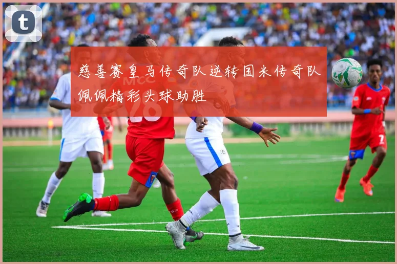 慈善赛皇马传奇队逆转国米传奇队佩佩精彩头球助胜