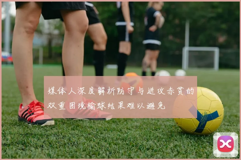 媒体人深度解析防守与进攻赤贫的双重困境输球结果难以避免
