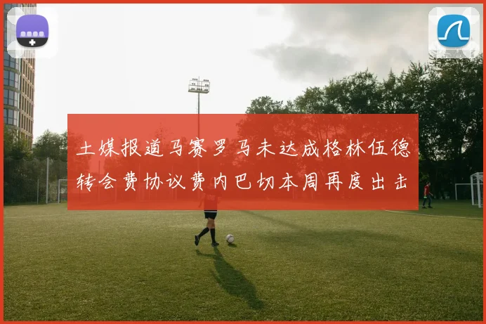 土媒报道马赛罗马未达成格林伍德转会费协议费内巴切本周再度出击