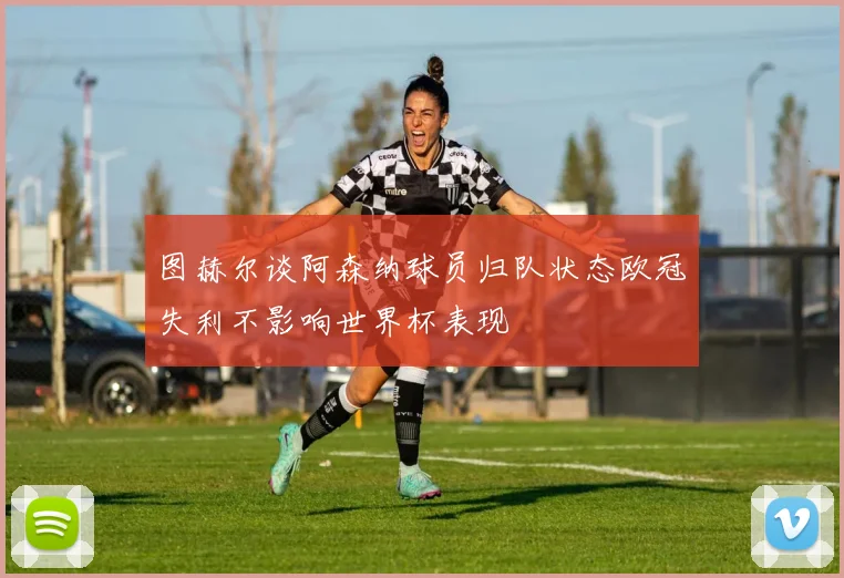 图赫尔谈阿森纳球员归队状态欧冠失利不影响世界杯表现