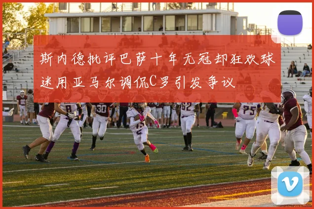 斯内德批评巴萨十年无冠却狂欢球迷用亚马尔调侃C罗引发争议