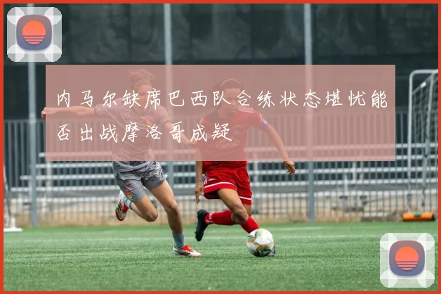 内马尔缺席巴西队合练状态堪忧能否出战摩洛哥成疑