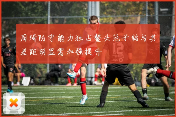 周琦防守能力独占鳌头范子铭与其差距明显需加强提升