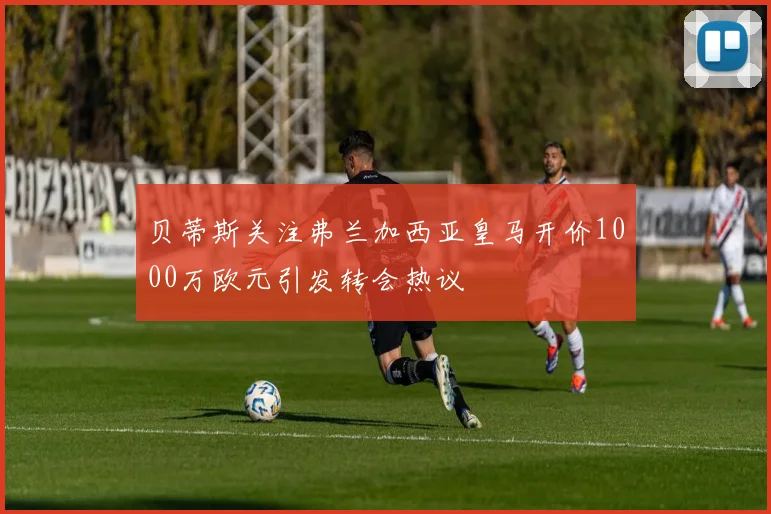 贝蒂斯关注弗兰加西亚皇马开价1000万欧元引发转会热议