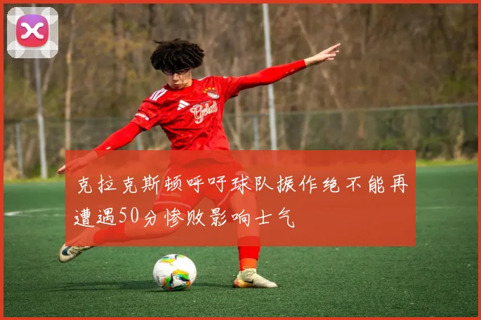 克拉克斯顿呼吁球队振作绝不能再遭遇50分惨败影响士气