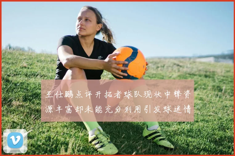 王仕鹏点评开拓者球队现状中锋资源丰富却未能充分利用引发球迷情感交织