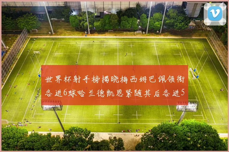世界杯射手榜揭晓梅西姆巴佩领衔各进6球哈兰德凯恩紧随其后各进5球