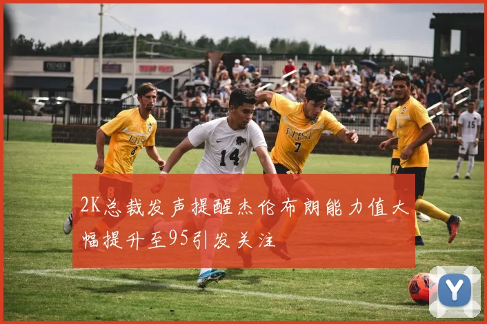 2K总裁发声提醒杰伦布朗能力值大幅提升至95引发关注