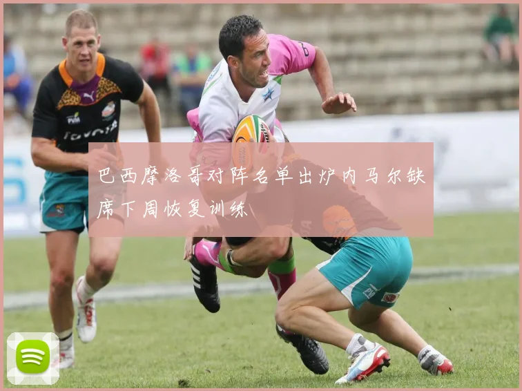 巴西摩洛哥对阵名单出炉内马尔缺席下周恢复训练