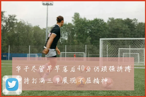 华子尽管早早落后40分仍顽强拼搏坚持打满三节展现不屈精神