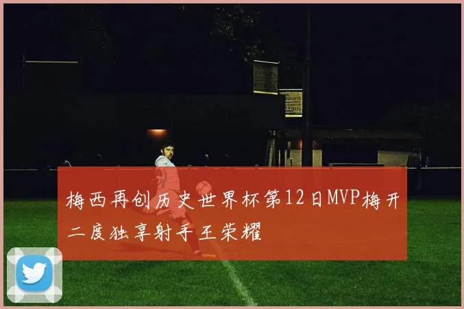 梅西再创历史世界杯第12日MVP梅开二度独享射手王荣耀