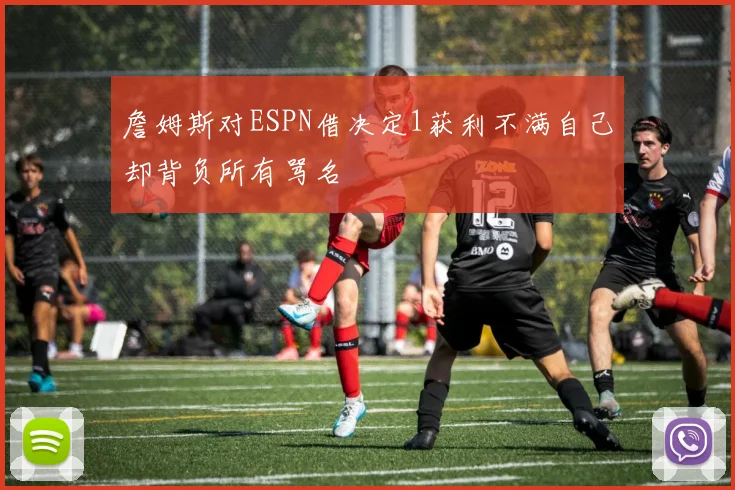 詹姆斯对ESPN借决定1获利不满自己却背负所有骂名