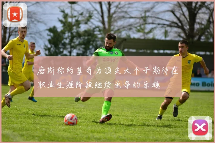 唐斯称约基奇为顶尖大个子期待在职业生涯阶段继续竞争的乐趣