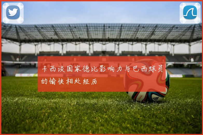 卡西谈国家德比影响力与巴西球员的愉快相处经历