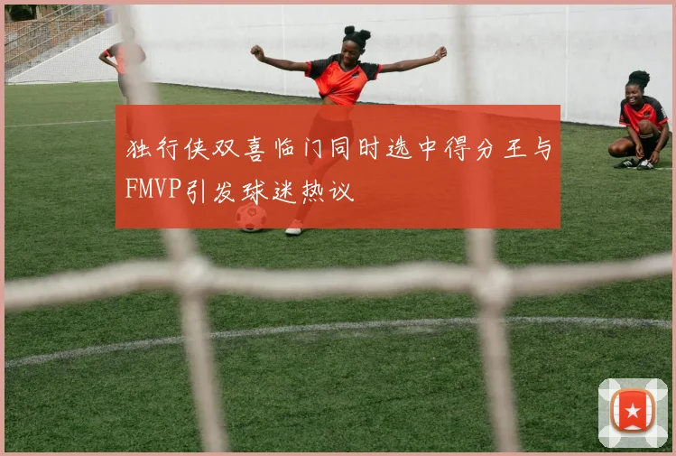 独行侠双喜临门同时选中得分王与FMVP引发球迷热议