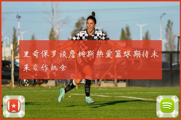 里奇保罗谈詹姆斯热爱篮球期待未来合作机会